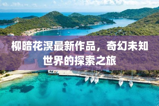 柳暗花溟最新作品，奇幻未知世界的探索之旅