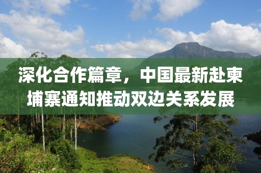 深化合作篇章，中国最新赴柬埔寨通知推动双边关系发展