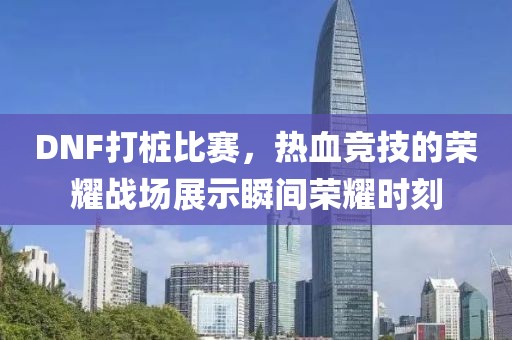 DNF打桩比赛，热血竞技的荣耀战场展示瞬间荣耀时刻