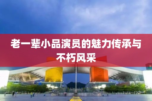 老一辈小品演员的魅力传承与不朽风采