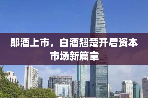 郎酒上市，白酒翘楚开启资本市场新篇章