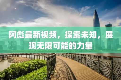 阿彪最新视频，探索未知，展现无限可能的力量