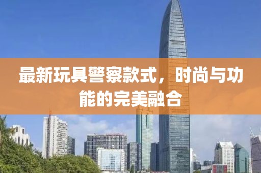 最新玩具警察款式，时尚与功能的完美融合