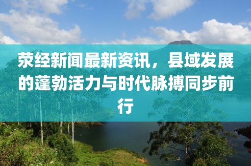 荥经新闻最新资讯，县域发展的蓬勃活力与时代脉搏同步前行