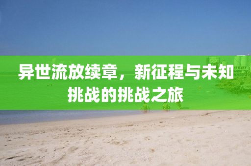 异世流放续章，新征程与未知挑战的挑战之旅
