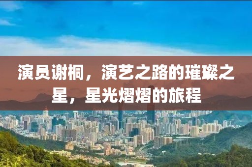 演员谢桐，演艺之路的璀璨之星，星光熠熠的旅程