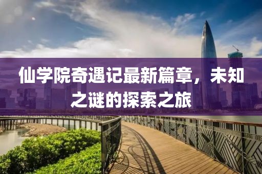 仙学院奇遇记最新篇章，未知之谜的探索之旅