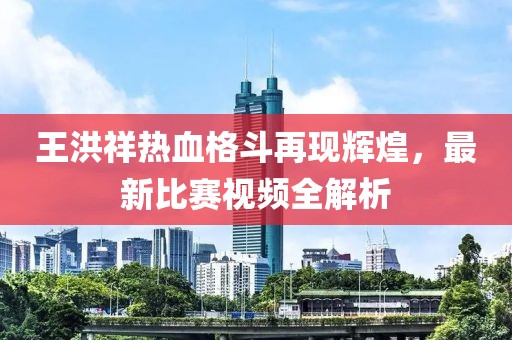 王洪祥热血格斗再现辉煌，最新比赛视频全解析