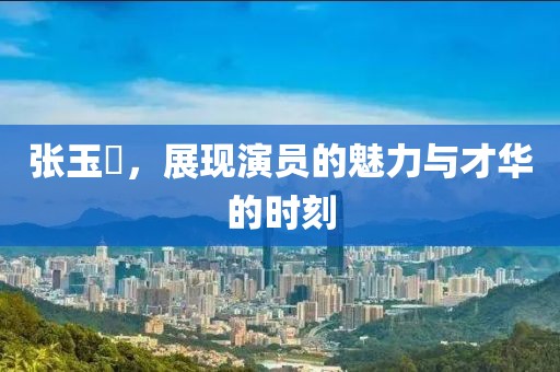 张玉嬿，展现演员的魅力与才华的时刻