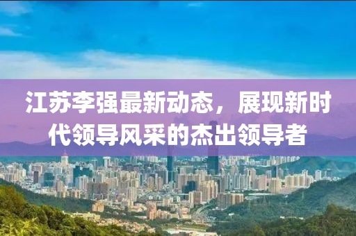 江苏李强最新动态，展现新时代领导风采的杰出领导者