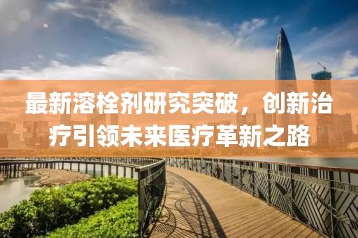 最新溶栓剂研究突破，创新治疗引领未来医疗革新之路