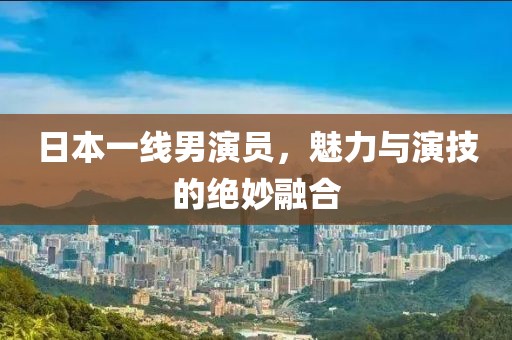 日本一线男演员，魅力与演技的绝妙融合