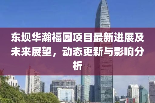 东坝华瀚福园项目最新进展及未来展望，动态更新与影响分析