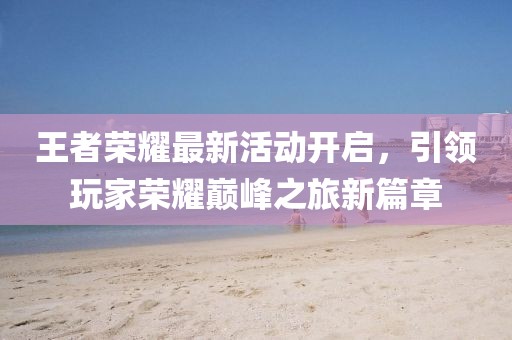 王者荣耀最新活动开启，引领玩家荣耀巅峰之旅新篇章