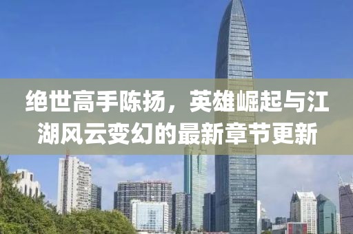 绝世高手陈扬，英雄崛起与江湖风云变幻的最新章节更新