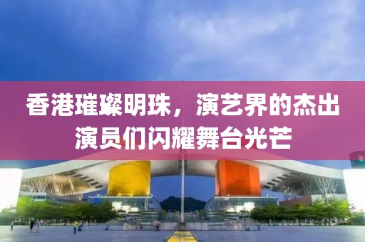 香港璀璨明珠，演艺界的杰出演员们闪耀舞台光芒