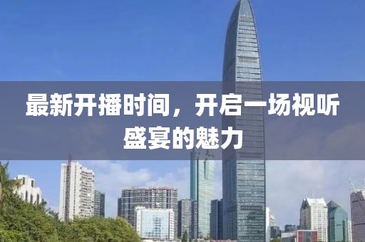 最新开播时间，开启一场视听盛宴的魅力