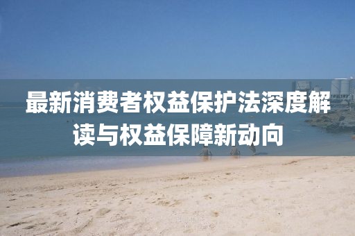 最新消费者权益保护法深度解读与权益保障新动向