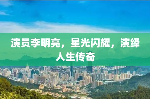 演员李明亮，星光闪耀，演绎人生传奇