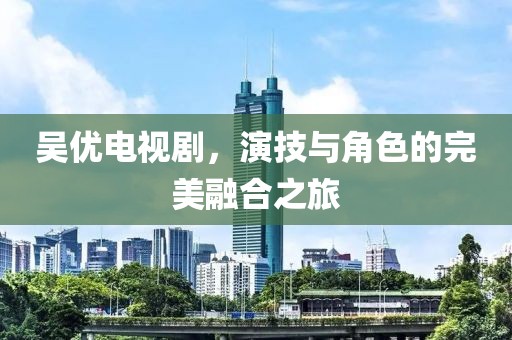 吴优电视剧，演技与角色的完美融合之旅
