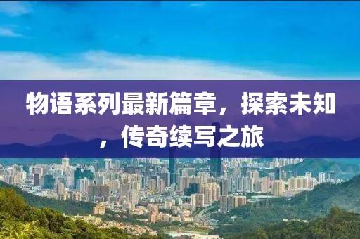 物语系列最新篇章，探索未知，传奇续写之旅