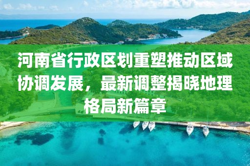 河南省行政区划重塑推动区域协调发展，最新调整揭晓地理格局新篇章