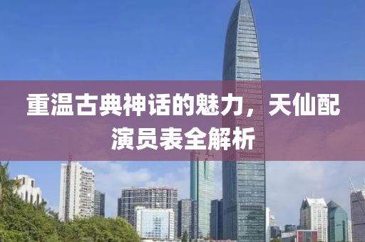 重温古典神话的魅力，天仙配演员表全解析