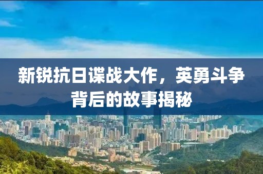 新锐抗日谍战大作，英勇斗争背后的故事揭秘