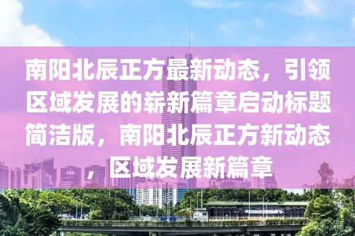 南阳北辰正方最新动态，引领区域发展的崭新篇章启动标题简洁版，南阳北辰正方新动态，区域发展新篇章