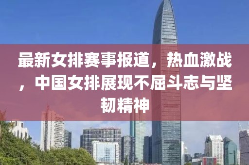 最新女排赛事报道，热血激战，中国女排展现不屈斗志与坚韧精神