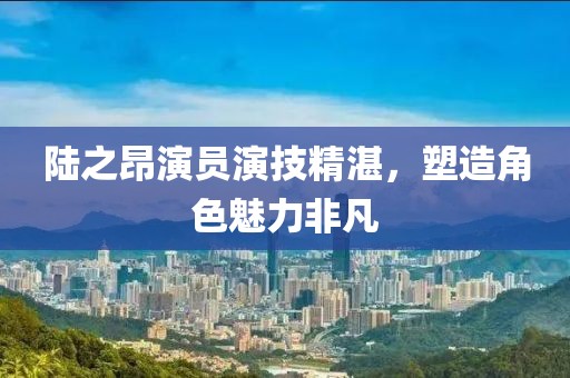 陆之昂演员演技精湛，塑造角色魅力非凡