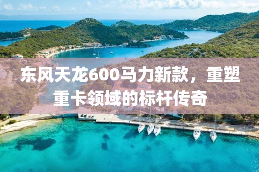 东风天龙600马力新款，重塑重卡领域的标杆传奇