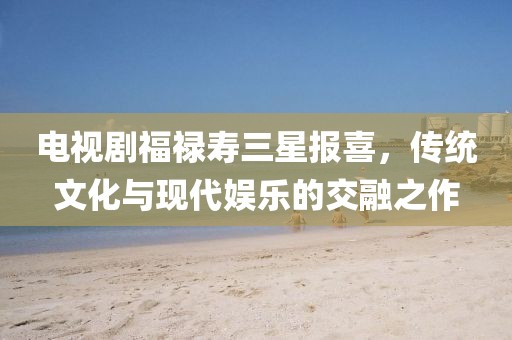 电视剧福禄寿三星报喜，传统文化与现代娱乐的交融之作