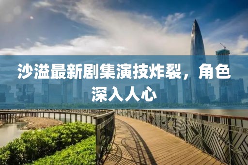 沙溢最新剧集演技炸裂，角色深入人心