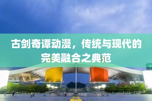 古剑奇谭动漫，传统与现代的完美融合之典范