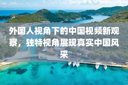 外国人视角下的中国视频新观察，独特视角展现真实中国风采