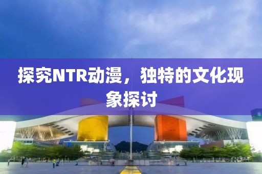 探究NTR动漫，独特的文化现象探讨