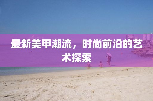 最新美甲潮流，时尚前沿的艺术探索