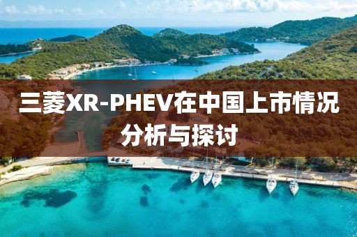 三菱XR-PHEV在中国上市情况分析与探讨