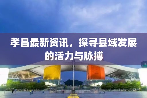 孝昌最新资讯，探寻县域发展的活力与脉搏