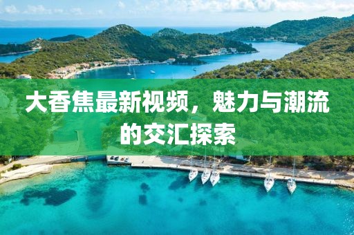 大香焦最新视频，魅力与潮流的交汇探索