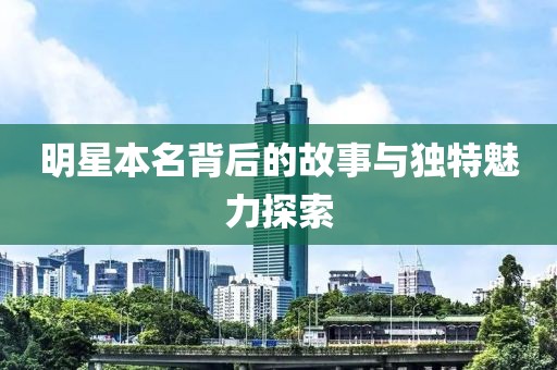 明星本名背后的故事与独特魅力探索