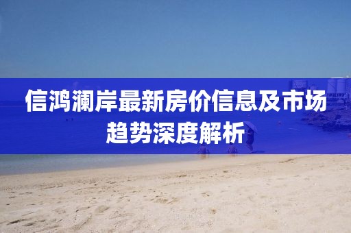 信鸿澜岸最新房价信息及市场趋势深度解析