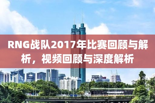 RNG战队2017年比赛回顾与解析，视频回顾与深度解析