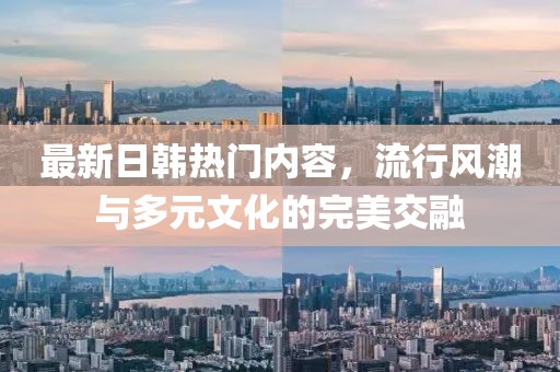 最新日韩热门内容，流行风潮与多元文化的完美交融