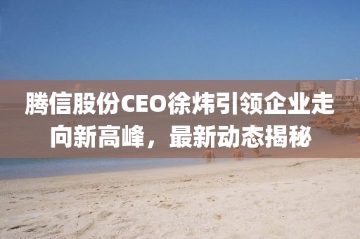 腾信股份CEO徐炜引领企业走向新高峰，最新动态揭秘