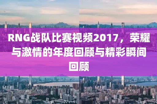 RNG战队比赛视频2017，荣耀与激情的年度回顾与精彩瞬间回顾