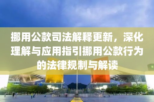 挪用公款司法解释更新，深化理解与应用指引挪用公款行为的法律规制与解读