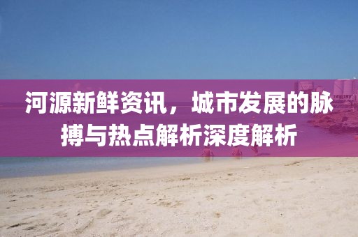 河源新鲜资讯，城市发展的脉搏与热点解析深度解析