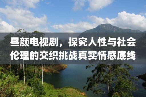 昼颜电视剧，探究人性与社会伦理的交织挑战真实情感底线